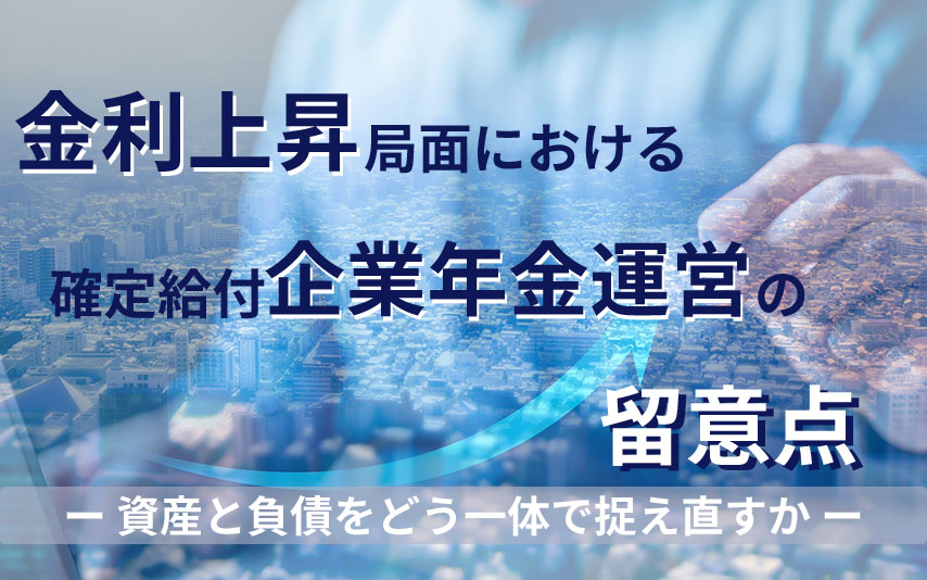 金利上昇局面における確定給付企業年金運営の留意点～資産と負債をどう一体で捉え直すか～