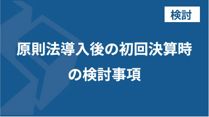 原則法導入後の初回決算時の検討事項